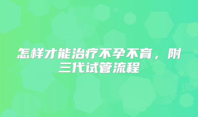 怎样才能治疗不孕不育，附三代试管流程