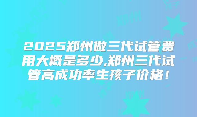 2025郑州做三代试管费用大概是多少,郑州三代试管高成功率生孩子价格！
