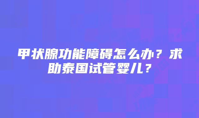 甲状腺功能障碍怎么办？求助泰国试管婴儿？