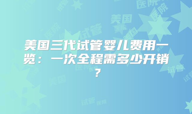 美国三代试管婴儿费用一览：一次全程需多少开销？