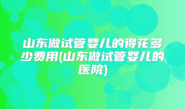 山东做试管婴儿的得花多少费用(山东做试管婴儿的医院)