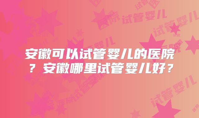 安徽可以试管婴儿的医院?安徽哪里试管婴儿好?