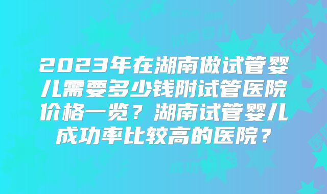 2023年在湖南做试管婴儿需要多少钱附试管医院价格一览？湖南试管婴儿成功率比较高的医院？