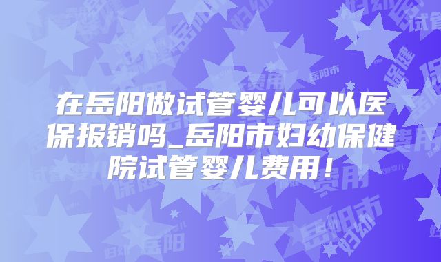 在岳阳做试管婴儿可以医保报销吗_岳阳市妇幼保健院试管婴儿费用！