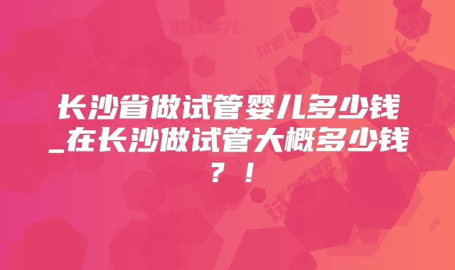 长沙省做试管婴儿多少钱_在长沙做试管大概多少钱？！