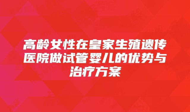 高龄女性在皇家生殖遗传医院做试管婴儿的优势与治疗方案