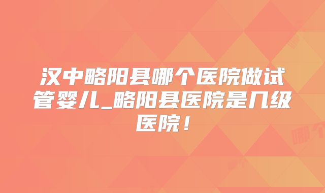 汉中略阳县哪个医院做试管婴儿_略阳县医院是几级医院！