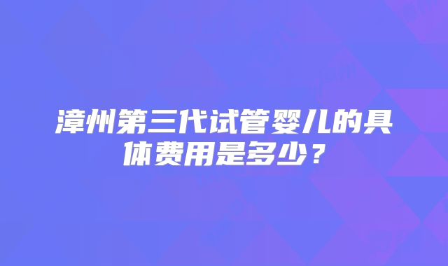 漳州第三代试管婴儿的具体费用是多少?