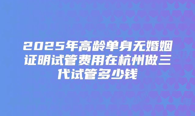 2025年高龄单身无婚姻证明试管费用在杭州做三代试管多少钱