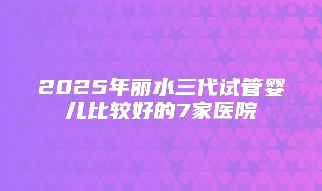 2025年丽水三代试管婴儿比较好的7家医院