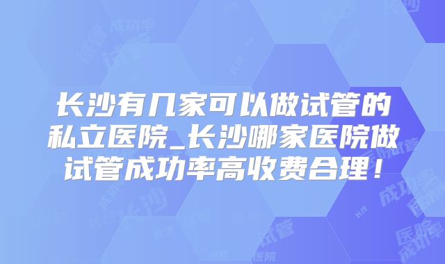 长沙有几家可以做试管的私立医院_长沙哪家医院做试管成功率高收费合理！