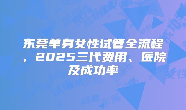 东莞单身女性试管全流程，2025三代费用、医院及成功率