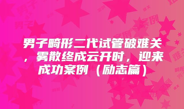 男子畸形二代试管破难关，雾散终成云开时，迎来成功案例（励志篇）