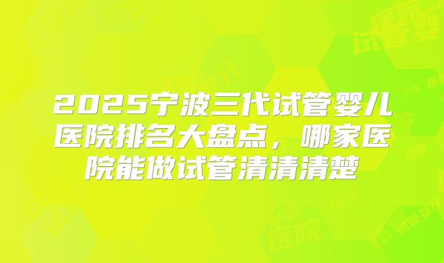 2025宁波三代试管婴儿医院排名大盘点，哪家医院能做试管清清清楚