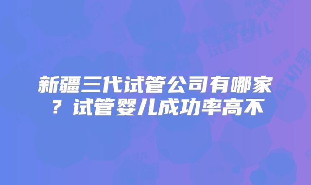 新疆三代试管公司有哪家？试管婴儿成功率高不
