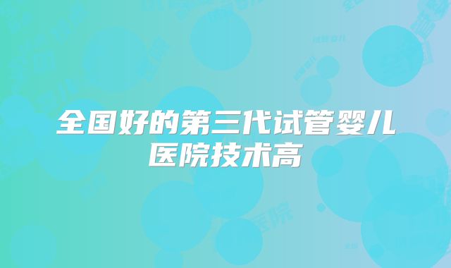 全国好的第三代试管婴儿医院技术高