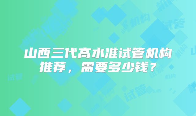 山西三代高水准试管机构推荐，需要多少钱？