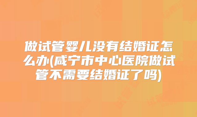 做试管婴儿没有结婚证怎么办(咸宁市中心医院做试管不需要结婚证了吗)