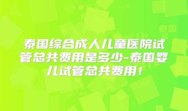 泰国综合成人儿童医院试管总共费用是多少-泰国婴儿试管总共费用！