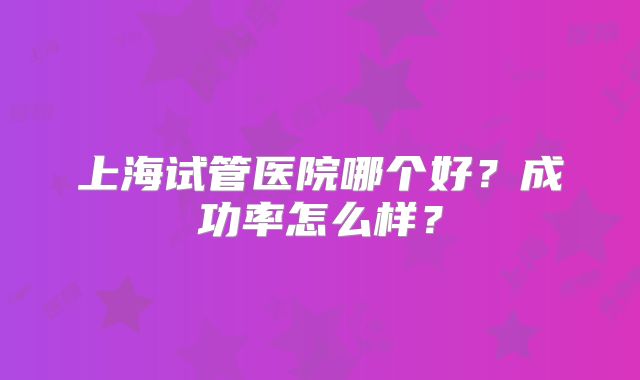 上海试管医院哪个好？成功率怎么样？
