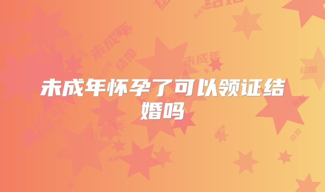 未成年怀孕了可以领证结婚吗
