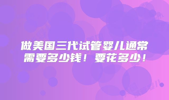 做美国三代试管婴儿通常需要多少钱!要花多少!