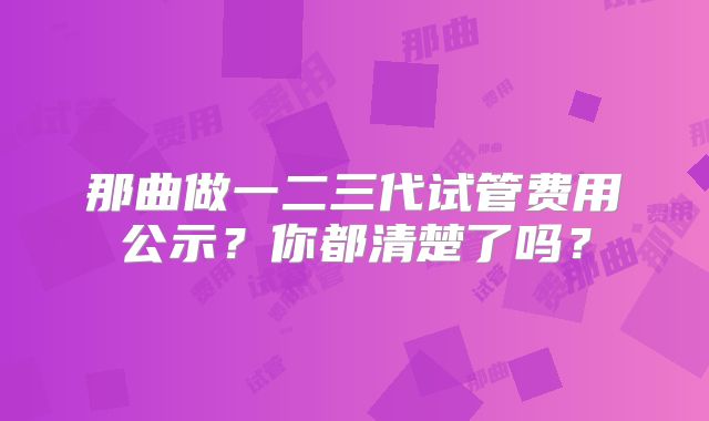 那曲做一二三代试管费用公示？你都清楚了吗？