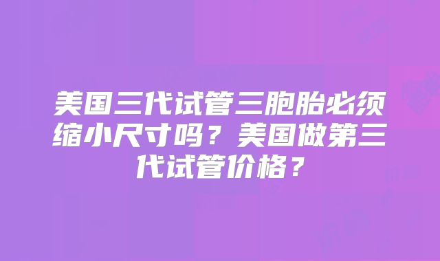 美国三代试管三胞胎必须缩小尺寸吗？美国做第三代试管价格？