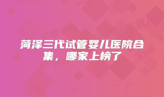 菏泽三代试管婴儿医院合集，哪家上榜了