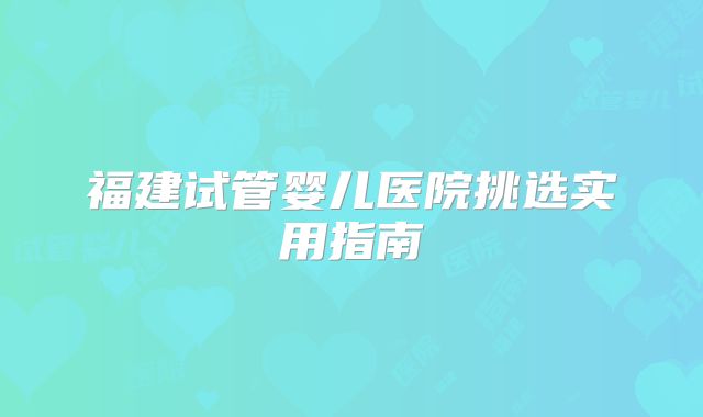 福建试管婴儿医院挑选实用指南