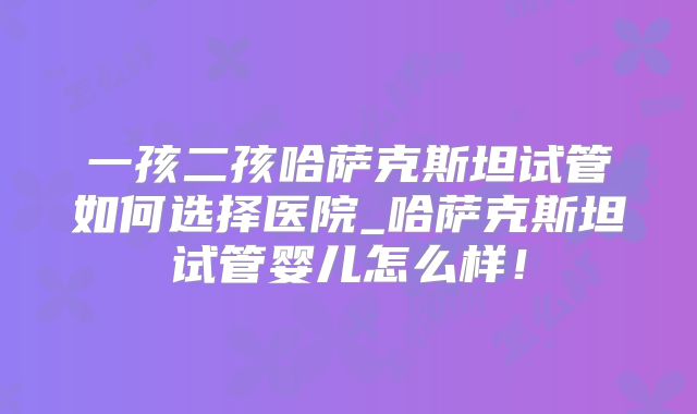 一孩二孩哈萨克斯坦试管如何选择医院_哈萨克斯坦试管婴儿怎么样！