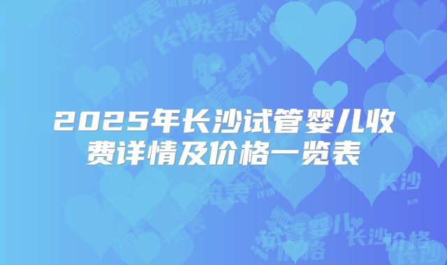 2025年长沙试管婴儿收费详情及价格一览表