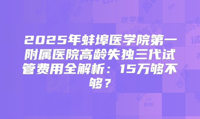 2025年蚌埠医学院第一附属医院高龄失独三代试管费用全解析：15万够不够？