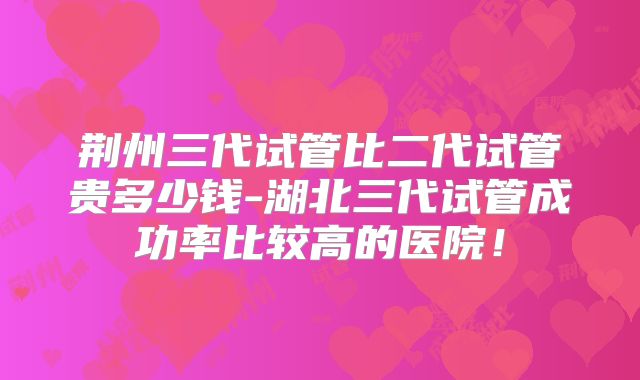 荆州三代试管比二代试管贵多少钱-湖北三代试管成功率比较高的医院！