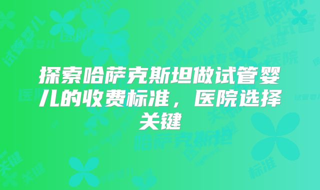 探索哈萨克斯坦做试管婴儿的收费标准，医院选择关键