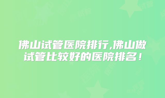 佛山试管医院排行,佛山做试管比较好的医院排名！