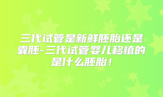 三代试管是新鲜胚胎还是囊胚-三代试管婴儿移植的是什么胚胎!