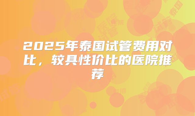 2025年泰国试管费用对比,较具性价比的医院推荐