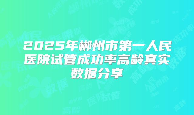 2025年郴州市第一人民医院试管成功率高龄真实数据分享