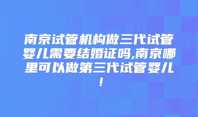 南京试管机构做三代试管婴儿需要结婚证吗,南京哪里可以做第三代试管婴儿！