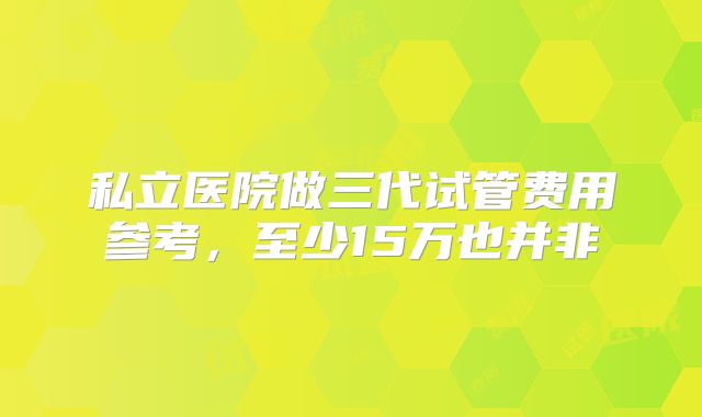 私立医院做三代试管费用参考，至少15万也并非