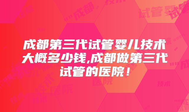 成都第三代试管婴儿技术大概多少钱,成都做第三代试管的医院！