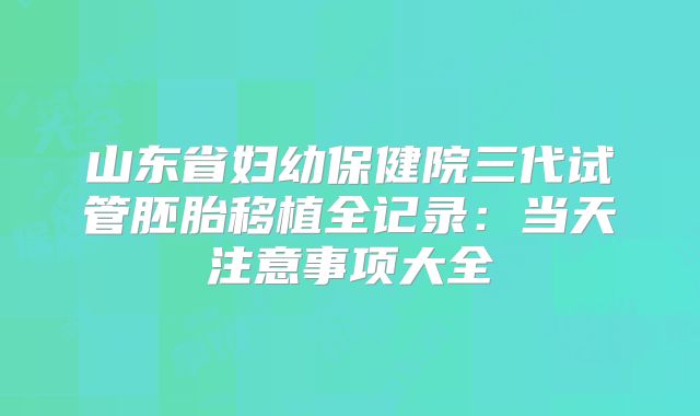 山东省妇幼保健院三代试管胚胎移植全记录：当天注意事项大全
