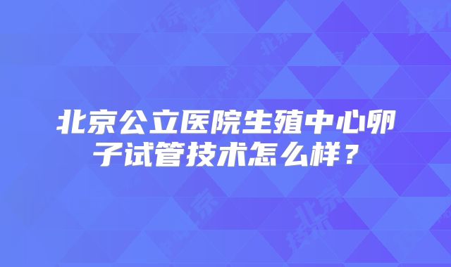 北京公立医院生殖中心卵子试管技术怎么样？
