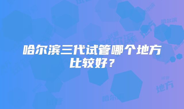 哈尔滨三代试管哪个地方比较好?