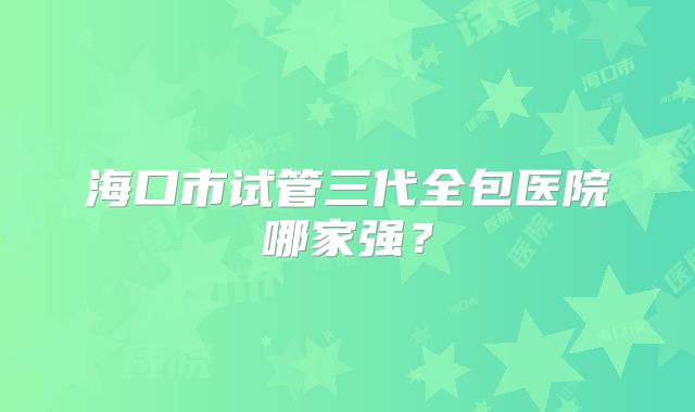 海口市试管三代全包医院哪家强?