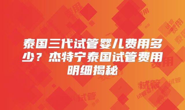 泰国三代试管婴儿费用多少？杰特宁泰国试管费用明细揭秘