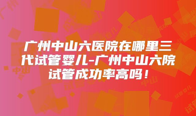 广州中山六医院在哪里三代试管婴儿-广州中山六院试管成功率高吗！