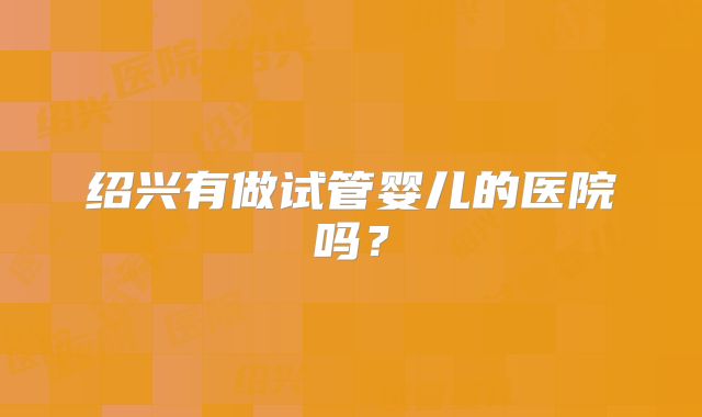 绍兴有做试管婴儿的医院吗？