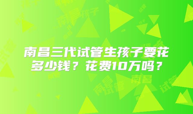 南昌三代试管生孩子要花多少钱？花费10万吗？